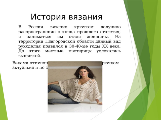 История вязания В России вязание крючком получило распространение с конца прошлого столетия, и заниматься им стали женщины. На территории Новгородской области данный вид рукоделия появился в 30-40-ые годы ХХ века. До этого местные мастерицы увлекались вышивкой. Веками отточенное мастерство вязания крючком актуально и по сей день. 