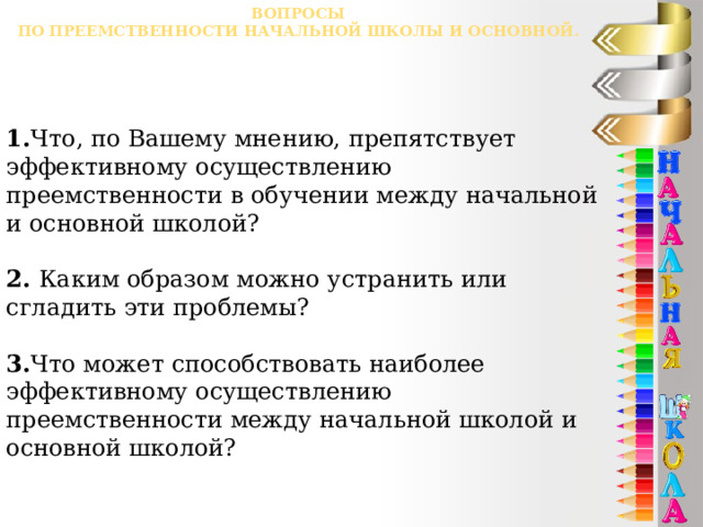 Вопросы  по преемственности начальной школы и основной. 1. Что, по Вашему мнению, препятствует эффективному осуществлению преемственности в обучении между начальной и основной школой? 2. Каким образом можно устранить или сгладить эти проблемы? 3. Что может способствовать наиболее эффективному осуществлению преемственности между начальной школой и основной школой? 
