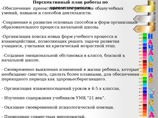 Перспективный план работы по преемственности -Обеспечение преемственности в развитии общеучебных умений, навыков и способов деятельности.   -Сохранение и развитие основных способов и форм организации образовательного процесса начальной школы.   -Организация поиска новых форм учебного процесса и взаимодействия, позволяющих решать задачи развития учащихся, учитывая их критический возрастной этап.    -Создание эмоциональной обстановки в классе, близкой к начальной школе.   - Своевременно выявление изменений в жизни ребенка, которые необходимо смягчить, сделать более плавными, для обеспечения переходного периода как здоровьесберегающего.   - Организация взаимопосещений уроков в 4-5 х классах.   - Изучение содержания учебников УМК 