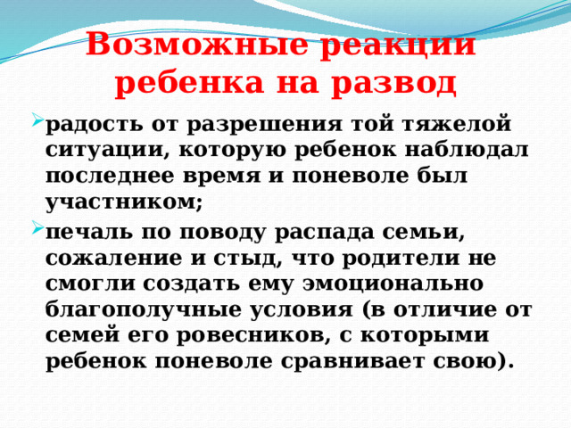 Возможные реакции  ребенка на развод   радость от разрешения той тяжелой ситуации, которую ребенок наблюдал последнее время и поневоле был участником; печаль по поводу распада семьи, сожаление и стыд, что родители не смогли создать ему эмоционально благополучные условия (в отличие от семей его ровесников, с которыми ребенок поневоле сравнивает свою).  
