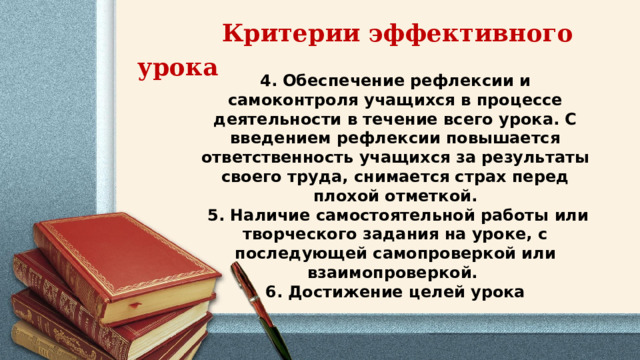  Критерии эффективного урока 4. Обеспечение рефлексии и самоконтроля учащихся в процессе деятельности в течение всего урока. С введением рефлексии повышается ответственность учащихся за результаты своего труда, снимается страх перед плохой отметкой.  5. Наличие самостоятельной работы или творческого задания на уроке, с последующей самопроверкой или взаимопроверкой. 6. Достижение целей урока 