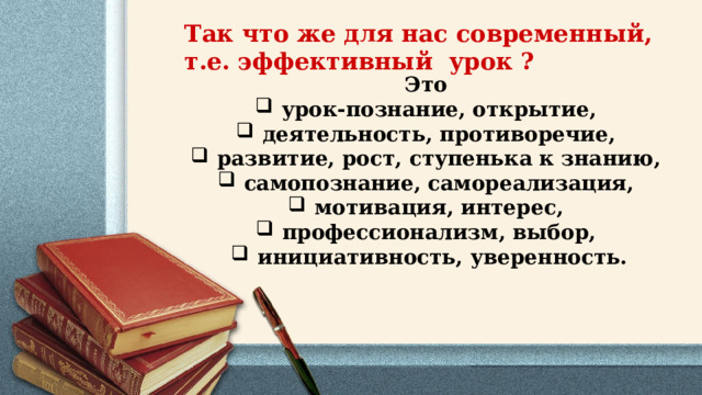Так что же для нас современный, т.е. эффективный урок ? Это урок-познание, открытие, деятельность, противоречие, развитие, рост, ступенька к знанию, самопознание, самореализация, мотивация, интерес, профессионализм, выбор, инициативность, уверенность. 
