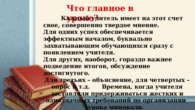 Что главное в уроке?    Каждый учитель имеет на этот счет свое, совершенно твердое мнение. Для одних успех обеспечивается эффектным началом, буквально захватывающим обучающихся сразу с появлением учителя. Для других, наоборот, гораздо важнее подведение итогов, обсуждение достигнутого. Для третьих – объяснение, для четвертых – опрос и т.д. Времена, когда учителя заставляли придерживаться жестких и однозначных требований по организации урока миновали.  