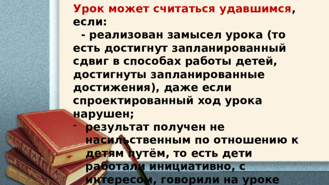 Урок может считаться удавшимся , если:  - реализован замысел урока (то есть достигнут запланированный сдвиг в способах работы детей, достигнуты запланированные достижения), даже если спроектированный ход урока нарушен; результат получен не насильственным по отношению к детям путём, то есть дети работали инициативно, с интересом, говорили на уроке больше, чем учитель; ушли с урока, желая продолжить это занятие .   