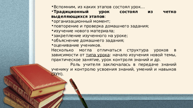 Вспомним, из каких этапов состоял урок… Традиционный урок состоял из четко выделяющихся этапов : организационный момент; повторение и проверка домашнего задания; изучение нового материала; закрепление изученного на уроке; объяснение домашнего задания; оценивание учеников. Несколько могла отличаться структура уроков в зависимости от  типа урока : начало изучения новой темы, практическое занятие, урок контроля знаний и др.  Роль учителя заключалась в передаче знаний ученику и контролю усвоения знаний, умений и навыков (ЗУН). 