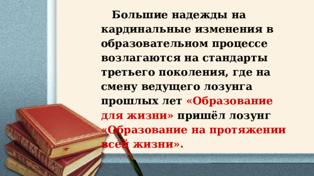  Большие надежды на кардинальные изменения в образовательном процессе возлагаются на стандарты третьего поколения, где на смену ведущего лозунга прошлых лет «Образование для жизни» пришёл лозунг «Образование на протяжении всей жизни».            