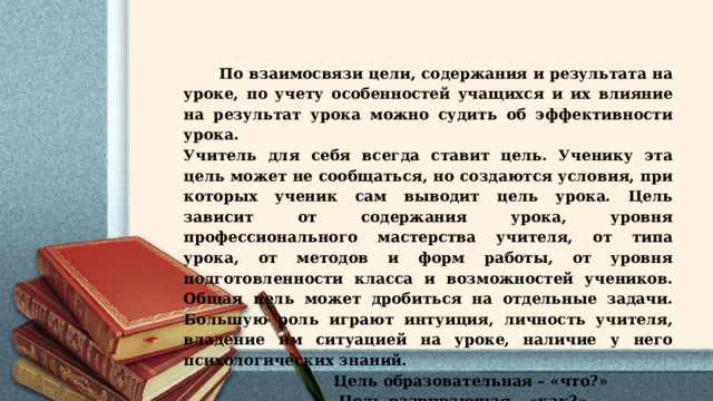  По взаимосвязи цели, содержания и результата на уроке, по учету особенностей учащихся и их влияние на результат урока можно судить об эффективности урока. Учитель для себя всегда ставит цель. Ученику эта цель может не сообщаться, но создаются условия, при которых ученик сам выводит цель урока. Цель зависит от содержания урока, уровня профессионального мастерства учителя, от типа урока, от методов и форм работы, от уровня подготовленности класса и возможностей учеников. Общая цель может дробиться на отдельные задачи. Большую роль играют интуиция, личность учителя, владение им ситуацией на уроке, наличие у него психологических знаний.  Цель образовательная – «что?»  Цель развивающая – «как?» 