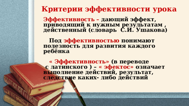 Критерии эффективности урока Эффективность – дающий эффект, приводящий к нужным результатам , действенный (словарь  С.И. Ушакова)     Под  эффективностью понимают полезность для развития каждого ребёнка     « Эффективность» (в переводе  с латинского ) – « эфектос» означает выполнение действий, результат, следствие каких- либо действий 