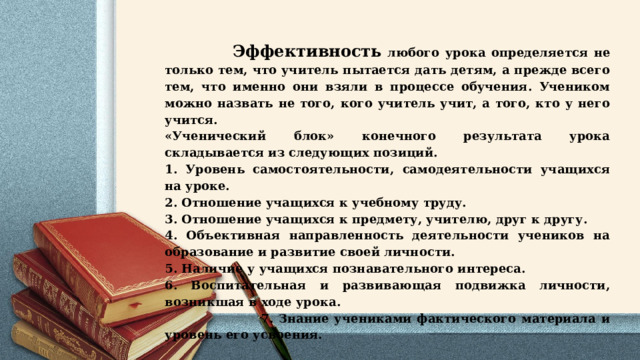  Эффективность любого урока определяется не только тем, что учитель пытается дать детям, а прежде всего тем, что именно они взяли в процессе обучения. Учеником можно назвать не того, кого учитель учит, а того, кто у него учится. «Ученический блок» конечного результата урока складывается из следующих позиций. 1. Уровень самостоятельности, самодеятельности учащихся на уроке. 2. Отношение учащихся к учебному труду. 3. Отношение учащихся к предмету, учителю, друг к другу. 4. Объективная направленность деятельности учеников на образование и развитие своей личности. 5. Наличие у учащихся познавательного интереса. 6. Воспитательная и развивающая подвижка личности, возникшая в ходе урока.  7. Знание учениками фактического материала и уровень его усвоения. 