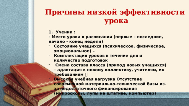 Причины низкой эффективности урока Ученик : - Место урока в расписании (первые – последние, начало - конец недели) Состояние учащихся (психическое, физическое, эмоциональное) – Комплектация уроков в течение дня и количество подготовок  Смена состава класса (приход новых учащихся) – адаптация к новому коллективу, учителям, их требованиям  Высокая учебная нагрузка Отсутствие современной материально-технической базы из-за недостаточного финансирования (микроскопы, лупы на штативе, компьютер) 