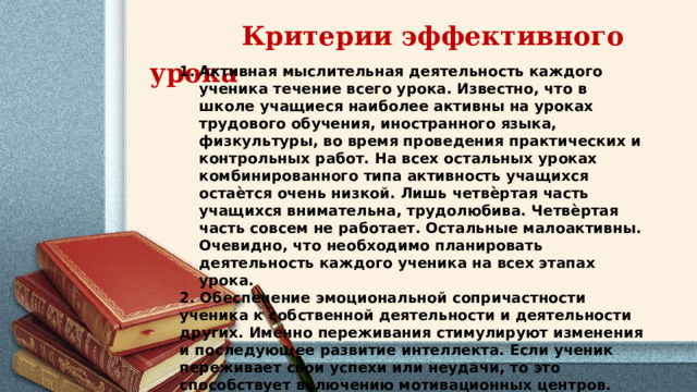  Критерии эффективного урока  Активная мыслительная деятельность каждого ученика течение всего урока. Известно, что в школе учащиеся наиболее активны на уроках трудового обучения, иностранного языка, физкультуры, во время проведения практических и контрольных работ. На всех остальных уроках комбинированного типа активность учащихся остаѐтся очень низкой. Лишь четвѐртая часть учащихся внимательна, трудолюбива. Четвѐртая часть совсем не работает. Остальные малоактивны. Очевидно, что необходимо планировать деятельность каждого ученика на всех этапах урока. 2. Обеспечение эмоциональной сопричастности ученика к собственной деятельности и деятельности других. Именно переживания стимулируют изменения и последующее развитие интеллекта. Если ученик переживает свои успехи или неудачи, то это способствует включению мотивационных центров.  3. Мотивация познавательной деятельности на уроке. 