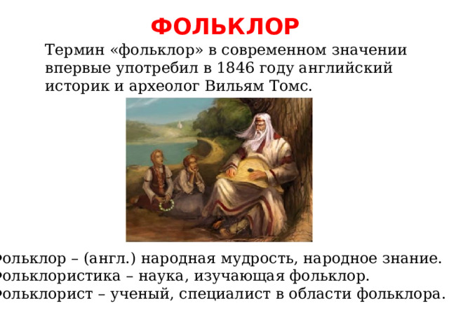 ФОЛЬКЛОР Термин «фольклор» в современном значении впервые употребил в 1846 году английский историк и археолог Вильям Томс. Фольклор – (англ.) народная мудрость, народное знание. Фольклористика – наука, изучающая фольклор. Фольклорист – ученый, специалист в области фольклора. 