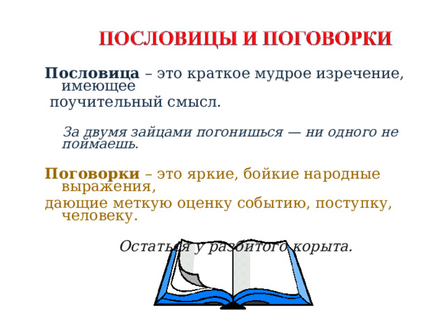 Пословица – это краткое мудрое изречение, имеющее  поучительный смысл.  За двумя зайцами погонишься — ни одного не поймаешь.  Поговорки – это яркие, бойкие народные выражения, дающие меткую оценку событию, поступку, человеку. Остаться у разбитого корыта.    