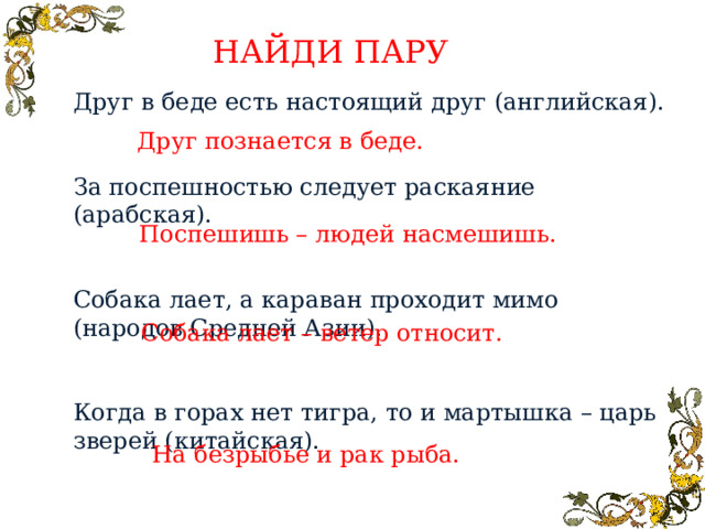 НАЙДИ ПАРУ Друг в беде есть настоящий друг (английская). За поспешностью следует раскаяние (арабская). Собака лает, а караван проходит мимо (народов Средней Азии). Когда в горах нет тигра, то и мартышка – царь зверей (китайская). Друг познается в беде. Поспешишь – людей насмешишь. Собака лает – ветер относит. На безрыбье и рак рыба. 