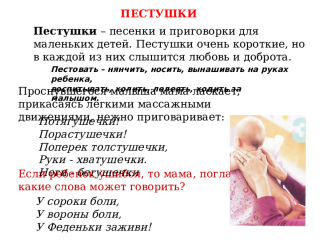 ПЕСТУШКИ Пестушки – песенки и приговорки для маленьких детей. Пестушки очень короткие, но в каждой из них слышится любовь и доброта. Пестовать – нянчить, носить, вынашивать на руках ребенка, воспитывать, холить, лелеять, ходить за малышом. Проснувшегося малыша мама ласкает, прикасаясь легкими массажными движениями, нежно приговаривает: Потягушечки! Порастушечки! Поперек толстушечки, Руки - хватушечки. Ноги - бегушечки Если ребенок ушибся, то мама, поглаживая, какие слова может говорить? У сороки боли, У вороны боли, У Феденьки заживи! 