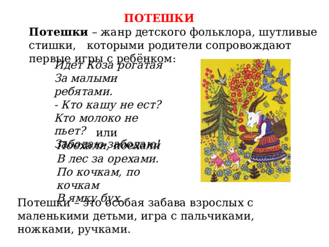 ПОТЕШКИ Потешки – жанр детского фольклора, шутливые стишки, которыми родители сопровождают первые игры с ребёнком: Идет Коза рогатая За малыми ребятами. - Кто кашу не ест? Кто молоко не пьет? Забодаю-забодаю! или Поехали, поехали В лес за орехами. По кочкам, по кочкам В ямку бух. Потешки – это особая забава взрослых с маленькими детьми, игра с пальчиками, ножками, ручками. 