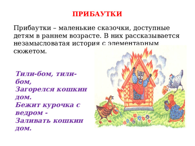 ПРИБАУТКИ Прибаутки – маленькие сказочки, доступные детям в раннем возрасте. В них рассказывается незамысловатая история с элементарным сюжетом. Тили-бом, тили-бом, Загорелся кошкин дом. Бежит курочка с ведром - Заливать кошкин дом. 