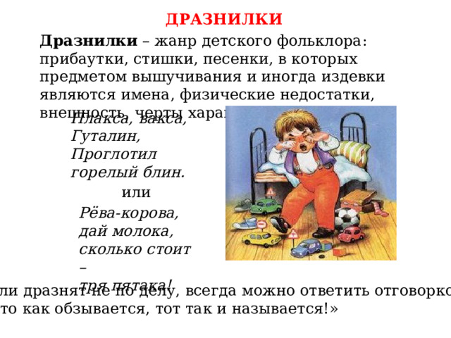 ДРАЗНИЛКИ Дразнилки – жанр детского фольклора: прибаутки, стишки, песенки, в которых предметом вышучивания и иногда издевки являются имена, физические недостатки, внешность, черты характера. Плакса, вакса, Гуталин, Проглотил горелый блин. или Рёва-корова, дай молока, сколько стоит – тря пятака! Если дразнят не по делу, всегда можно ответить отговоркой: «Кто как обзывается, тот так и называется!» 