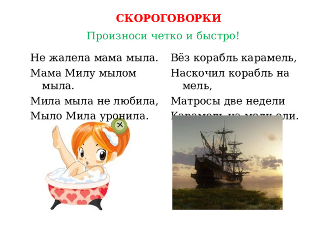 СКОРОГОВОРКИ Произноси четко и быстро! Вёз корабль карамель, Наскочил корабль на мель, Матросы две недели Карамель на мели ели. Не жалела мама мыла. Мама Милу мылом мыла. Мила мыла не любила, Мыло Мила уронила. 