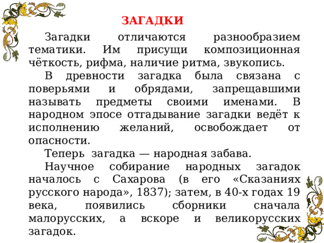 ЗАГАДКИ Загадки отличаются разнообразием тематики. Им присущи композиционная чёткость, рифма, наличие ритма, звукопись. В древности загадка была связана с поверьями и обрядами, запрещавшими называть предметы своими именами. В народном эпосе отгадывание загадки ведёт к исполнению желаний, освобождает от опасности. Теперь загадка — народная забава. Научное собирание народных загадок началось с Сахарова (в его «Сказаниях русского народа», 1837); затем, в 40-х годах 19 века, появились сборники сначала малорусских, а вскоре и великорусских загадок.  