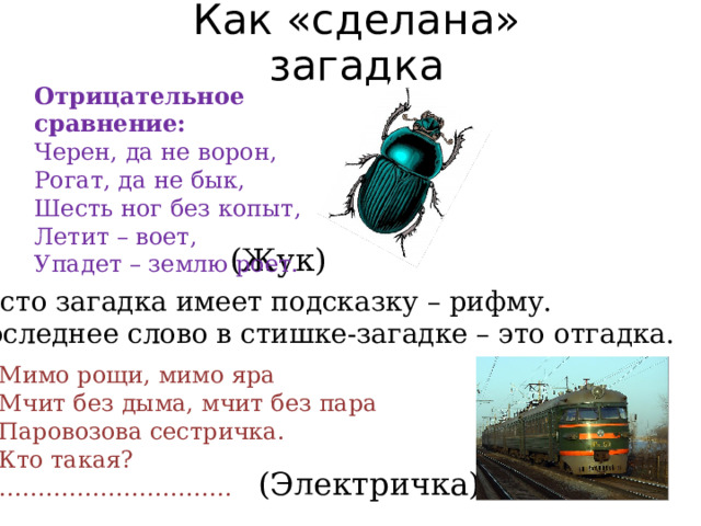Как «сделана» загадка Отрицательное сравнение:  Черен, да не ворон, Рогат, да не бык, Шесть ног без копыт, Летит – воет, Упадет – землю роет. (Жук) Часто загадка имеет подсказку – рифму. Последнее слово в стишке-загадке – это отгадка. Мимо рощи, мимо яра Мчит без дыма, мчит без пара Паровозова сестричка. Кто такая? ………………………… (Электричка) 
