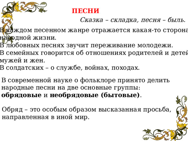 ПЕСНИ Сказка – складка, песня – быль. В каждом песенном жанре отражается какая-то сторона народной жизни. В любовных песнях звучит переживание молодежи. В семейных говорится об отношениях родителей и детей, мужей и жен. В солдатских – о службе, войнах, походах. В современной науке о фольклоре принято делить народные песни на две основные группы: обрядовые и необрядовые (бытовые) . Обряд – это особым образом высказанная просьба, направленная в иной мир. 