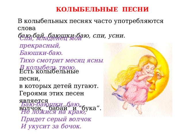 КОЛЫБЕЛЬНЫЕ ПЕСНИ В колыбельных песнях часто употребляются слова баю-бай, баюшки-баю, спи, усни . Спи, младенец мой прекрасный, Баюшки-баю. Тихо смотрит месяц ясный В колыбель твою. Есть колыбельные песни, в которых детей пугают. Героями этих песен является волчок, “бабай” и “бука”. Баю-баюшки, баю, Не ложися на краю, Придет серый волчок И укусит за бочок. 