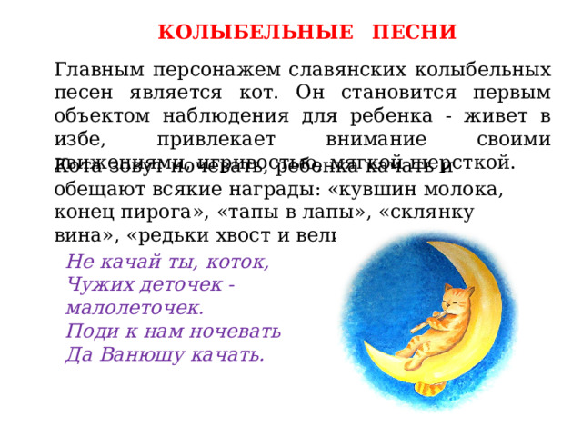 КОЛЫБЕЛЬНЫЕ  ПЕСНИ Главным персонажем славянских колыбельных песен является кот. Он становится первым объектом наблюдения для ребенка - живет в избе, привлекает внимание своими движениями, игривостью, мягкой шерсткой. Кота зовут ночевать, ребенка качать и обещают всякие награды: «кувшин молока, конец пирога», «тапы в лапы», «склянку вина», «редьки хвост и великий пост». Не качай ты, коток, Чужих деточек - малолеточек. Поди к нам ночевать Да Ванюшу качать. 