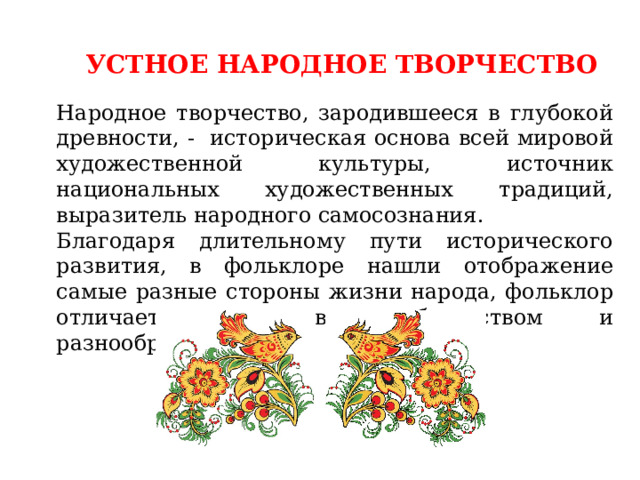 УСТНОЕ НАРОДНОЕ ТВОРЧЕСТВО Народное творчество, зародившееся в глубокой древности, - историческая основа всей мировой художественной культуры, источник национальных художественных традиций, выразитель народного самосознания. Благодаря длительному пути исторического развития, в фольклоре нашли отображение самые разные стороны жизни народа, фольклор отличается жанровым богатством и разнообразием. 
