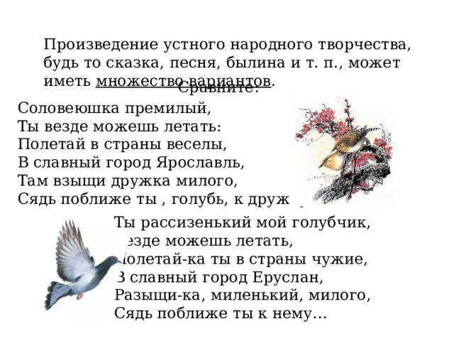 Произведение устного народного творчества, будь то сказка, песня, былина и т. п., может иметь множество вариантов . Сравните: Соловеюшка премилый, Ты везде можешь летать: Полетай в страны веселы, В славный город Ярославль, Там взыщи дружка милого, Сядь поближе ты , голубь, к дружку… Ты рассизенький мой голубчик, Везде можешь летать, Полетай-ка ты в страны чужие, В славный город Еруслан, Разыщи-ка, миленький, милого, Сядь поближе ты к нему… 