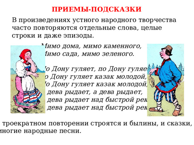 ПРИЕМЫ-ПОДСКАЗКИ В произведениях устного народного творчества часто повторяются отдельные слова, целые строки и даже эпизоды. Мимо дома, мимо каменного, Мимо сада, мимо зеленого. По Дону гуляет, по Дону гуляет,  по Дону гуляет казак молодой, По Дону гуляет казак молодой, А дева рыдает, а дева рыдает, А дева рыдает над быстрой рекой, А дева рыдает над быстрой рекой. На троекратном повторении строятся и былины, и сказки, и многие народные песни. 