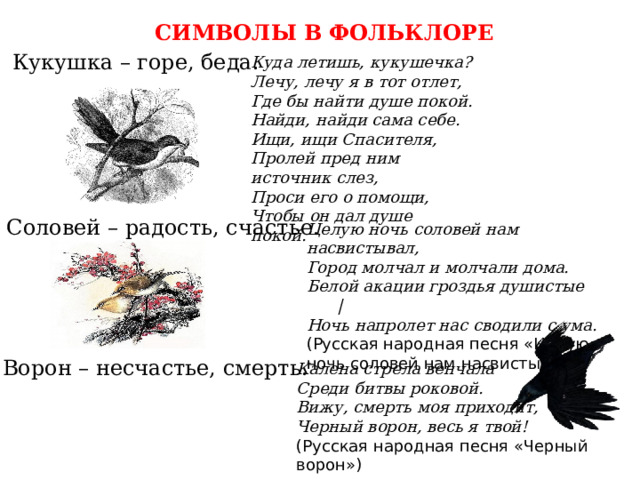СИМВОЛЫ В ФОЛЬКЛОРЕ Кукушка – горе, беда. Куда летишь, кукушечка? Лечу, лечу я в тот отлет, Где бы найти душе покой. Найди, найди сама себе. Ищи, ищи Спасителя, Пролей пред ним источник слез, Проси его о помощи, Чтобы он дал душе покой. Соловей – радость, счастье. Целую ночь соловей нам насвистывал, Город молчал и молчали дома. Белой акации гроздья душистые | Ночь напролет нас сводили с ума. (Русская народная песня «Целую ночь соловей нам насвистывал») Ворон – несчастье, смерть. Калена стрела венчала Среди битвы роковой. Вижу, смерть моя приходит, Черный ворон, весь я твой! (Русская народная песня «Черный ворон») 