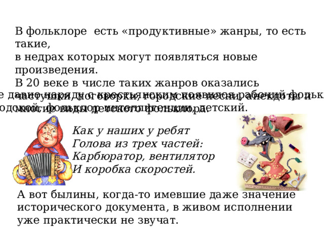 В фольклоре есть «продуктивные» жанры, то есть такие, в недрах которых могут появляться новые произведения. В 20 веке в числе таких жанров оказались частушки, поговорки, городские песни, анекдоты и многие виды детского фольклора. Уже давно наряду с крестьянским появился рабочий фольклор, городской, фольклор интеллигенции, детский. Как у наших у ребят Голова из трех частей: Карбюратор, вентилятор И коробка скоростей. А вот былины, когда-то имевшие даже значение исторического документа, в живом исполнении уже практически не звучат. 