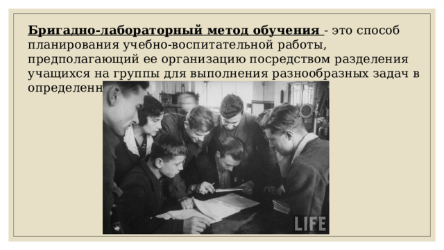 Бригадно-лабораторный метод обучения - это способ планирования учебно-воспитательной работы, предполагающий ее организацию посредством разделения учащихся на группы для выполнения разнообразных задач в определенные сроки.   