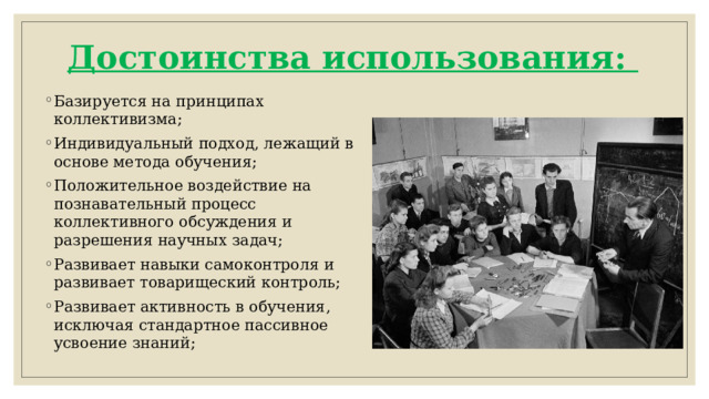 Достоинства использования:   Базируется на принципах коллективизма; Индивидуальный подход, лежащий в основе метода обучения; Положительное воздействие на познавательный процесс коллективного обсуждения и разрешения научных задач; Развивает навыки самоконтроля и развивает товарищеский контроль; Развивает активность в обучения, исключая стандартное пассивное усвоение знаний;   
