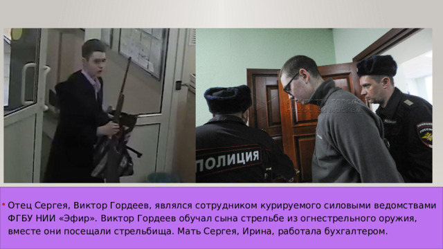 Отец Сергея, Виктор Гордеев, являлся сотрудником курируемого силовыми ведомствами ФГБУ НИИ «Эфир». Виктор Гордеев обучал сына стрельбе из огнестрельного оружия, вместе они посещали стрельбища. Мать Сергея, Ирина, работала бухгалтером. 