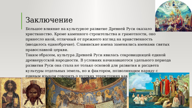 Заключение Большое влияние на культурное развитие Древней Руси оказало христианство. Кроме каменного строительства и грамотности, оно принесло иной, отличный от прежнего взгляд на нравственность (вводилось единобрачие). Славянские имена заменялись именами святых православной церкви.  Таким образом, культура Древней Руси явилась сокровищницей единой древнерусской народности. В условиях начинавшегося удельного периода развития Руси она стала не только основой для развития и расцвета культуры отдельных земель, но и фактором, позволяющим наряду с единым языком говорить о русских территориях как о едином целом. 