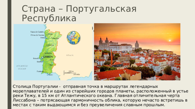 Страна – Португальская Республика  Столица – город Лиссабон Столица Португалии - отправная точка в маршрутах легендарных мореплавателей и один из старейших городов планеты, расположенный в устье реки Тежу, в 15 км от Атлантического океана. Главная отличительная черта Лиссабона – потрясающая гармоничность облика, которую нечасто встретишь в местах с таким выдающимся и без преувеличения славным прошлым. 