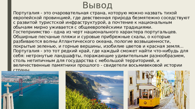 Вывод Португалия - это очаровательная страна, которую можно назвать тихой европейской провинцией, где девственная природа безмятежно соседствуют с развитой туристской инфраструктурой, а почтение к национальным обычаям мирно уживается с общеевропейскими традициями. Гостеприимство - одна из черт национального характера португальцев. Обширные песчаные пляжи и суровые прибрежные скалы, о которые разбиваются волны Атлантического океана, пологие возвышенности, покрытые зеленью, и горные вершины, изобилие цветов и красная земля...  Португалия - это тот редкий край, где каждый сможет найти что-нибудь для себя: нетронутые ландшафты, поражающие удивительным разнообразием, столь нетипичным для государства с небольшой территорией, и величественные памятники прошлого - свидетели восьмивековой истории страны. 