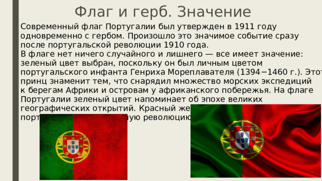 Флаг и герб. Значение Современный флаг Португалии был утвержден в 1911 году одновременно с гербом. Произошло это значимое событие сразу после португальской революции 1910 года.  В флаге нет ничего случайного и лишнего — все имеет значение: зеленый цвет выбран, поскольку он был личным цветом португальского инфанта Генриха Мореплавателя (1394−1460 г.). Этот принц знаменит тем, что снарядил множество морских экспедиций к берегам Африки и островам у африканского побережья. На флаге Португалии зеленый цвет напоминает об эпохе великих географических открытий. Красный же цвет символизирует португальскую буржуазную революцию 1910 года. 