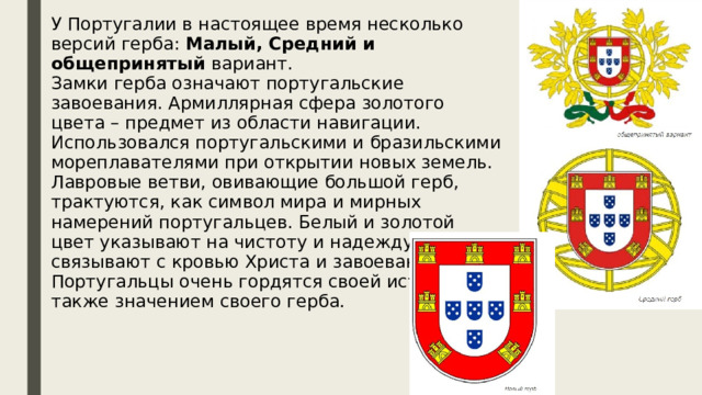 У Португалии в настоящее время несколько версий герба: Малый, Средний и общепринятый вариант.  Замки герба означают португальские завоевания. Армиллярная сфера золотого цвета – предмет из области навигации. Использовался португальскими и бразильскими мореплавателями при открытии новых земель. Лавровые ветви, овивающие большой герб, трактуются, как символ мира и мирных намерений португальцев. Белый и золотой цвет указывают на чистоту и надежду, а алый связывают с кровью Христа и завоеваниями. Португальцы очень гордятся своей историей, а также значением своего герба. 
