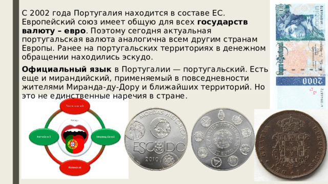 С 2002 года Португалия находится в составе ЕС. Европейский союз имеет общую для всех государств валюту – евро . Поэтому сегодня актуальная португальская валюта аналогична всем другим странам Европы. Ранее на португальских территориях в денежном обращении находились эскудо. Официальный язык в Португалии — португальский. Есть еще и мирандийский, применяемый в повседневности жителями Миранда-ду-Дору и ближайших территорий. Но это не единственные наречия в стране.     