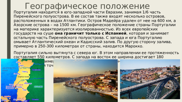 Географическое положение Португалия находится в юго-западной части Евразии, занимая 1/6 часть Пиренейского полуострова. В ее состав также входят несколько островов, расположенных в водах Атлантики. Остров Мадейра удален от нее на 600 км, а Азорские острова – на 1500 км. Географическое положение страны Португалии на материке характеризуется изолированностью. Из всех европейских государств на суше она граничит только с Испанией , которая и занимает остальную часть Пиренейского полуострова. С запада и юга Португалию омывает Атлантический океан и Кадисский залив. По другую сторону залива, примерно в 250-300 километрах от страны, находится Марокко. Португалия сильно вытянута с севера юг. В этом направлении ее протяженность составляет 550 километров. С запада на восток ее ширина достигает 180 километров. Примерно в 40 километрах от Лиссабона находится мыс Рока – самая западная точка Евразии. 