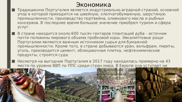 Экономика Традиционно Португалия является индустриально-аграрной страной, основной упор в которой приходится на швейную, хлопчатобумажную, шерстяную промышленности, производство портвейна, оливкового масла и рыбных консервов. В последнее время большое значение приобрел туризм и сфера услуг. В стране находится около 600 тысяч гектаров плантаций дуба - источник почти половины мирового объема пробковой коры. Эвкалиптовые рощи Португалии являются важным источником сырья для бумажной промышленности. Кроме того, в стране добываются уран, вольфрам, пириты, уголь, производится цемент, облицовочная плитка, нефтехимические продукты, строятся суда. Несмотря на выгодное Португалия в 2017 году находилась примерно на 43 месте по уровню ВВП по ППС среди стран мира. В Европе она уступает не только Швейцарии и Австрии, но и Литве, Словакии, Словении, Чехии и Эстонии. Местный рынок тесно связан с Испанским государством в транспортной, банковской и энергетической сферах. 