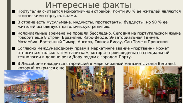 Интересные факты Португалия считается моноэтничной страной, почти 90 % ее жителей являются этническими португальцами. В стране есть мусульмане, индуисты, протестанты, буддисты, но 90 % ее жителей исповедуют католическую религию. Колониальные времена не прошли бесследно. Сегодня на португальском языке говорит еще 8 стран: Бразилия, Кабо-Верде, Экваториальная Гвинея, Мозамбик, Восточный Тимор, Ангола, Гвинея-Бисау, Сан Томе и Принсипи. Согласно международному праву в маркетинге звание «портвейн» может относиться только к тем напиткам, которые произведены по специальной технологии в долине реки Дору рядом с городом Порту. В Лиссабоне находится старейший в мире книжный магазин Livraria Bertrand, который открылся еще в 1732 году. 