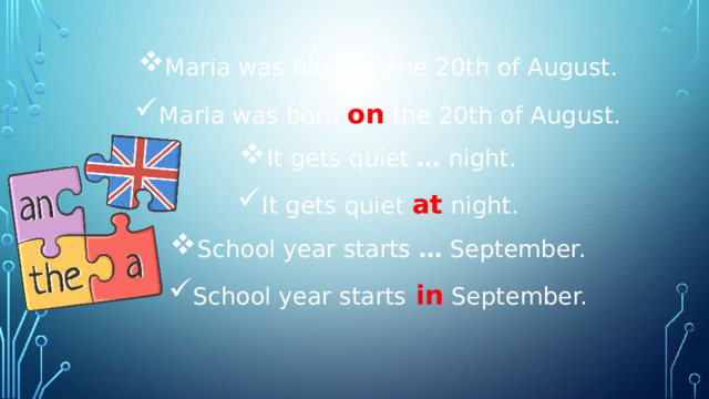 Maria was born  … the 20th of August. Maria was born  on  the 20th of August. It gets quiet  …  night. It gets quiet  at   night. School year starts  …  September. School year starts  in  September. 