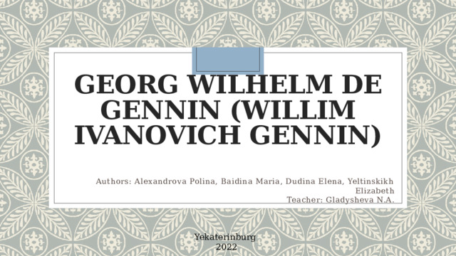 Georg Wilhelm de Gennin (Willim Ivanovich Gennin)   Authors: Alexandrova Polina, Baidina Maria, Dudina Elena, Yeltinskikh Elizabeth Teacher: Gladysheva N.A. Yekaterinburg 2022   