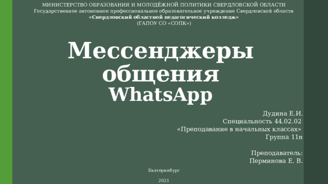 МИНИСТЕРСТВО ОБРАЗОВАНИЯ И МОЛОДЁЖНОЙ ПОЛИТИКИ СВЕРДЛОВСКОЙ ОБЛАСТИ Государственное автономное профессиональное образовательное учреждение Свердловской области «Свердловский областной педагогический колледж» (ГАПОУ СО «СОПК») Мессенджеры общения  WhatsApp Дудина Е.И. Специальность 44.02.02  «Преподавание в начальных классах»  Группа 11н   Преподаватель: Перминова Е. В.     Екатеринбург 2021 