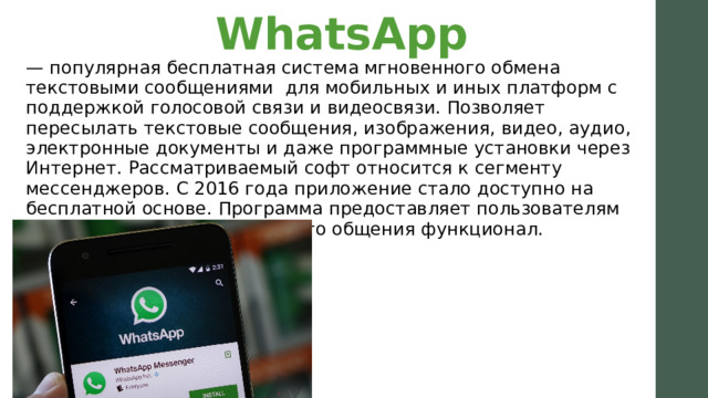 WhatsApp   — популярная бесплатная система мгновенного обмена текстовыми сообщениями  для мобильных и иных платформ с поддержкой голосовой связи и видеосвязи. Позволяет пересылать текстовые сообщения, изображения, видео, аудио, электронные документы и даже программные установки через Интернет. Рассматриваемый софт относится к сегменту мессенджеров. С 2016 года приложение стало доступно на бесплатной основе. Программа предоставляет пользователям необходимый для комфортного общения функционал. 
