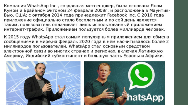 Компания WhatsApp Inc., создавшая мессенджер, была основана Яном Кумом и Брайаном Эктоном 24 февраля 2009г. и расположена в Маунтив-Вью, США; с октября 2014 года принадлежит Facebook Inc. С 2016 года приложение официально стало бесплатным и по сей день является таким, пользователь оплачивает лишь использованный приложением интернет-трафик. Приложением пользуется более миллиарда человек. К 2015 году WhatsApp стал самым популярным приложением для обмена сообщениями в мире,на февраль 2020 года в нём насчитывалось более 2 миллиардов пользователей. WhatsApp стал основным средством электронной связи во многих странах и регионах, включая Латинскую Америку, Индийский субконтинент и большую часть Европы и Африки. 
